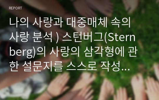 나의 사랑과 대중매체 속의 사랑 분석 ) 스턴버그(Sternberg)의 사랑의 삼각형에 관한 설문지를 스스로 작성 후 그 결과를 설명하고, 스턴버그가 제시한 보다 완벽한 사랑을 위해서 본인이 보완해야 하는 부분이 무엇인지를 논의