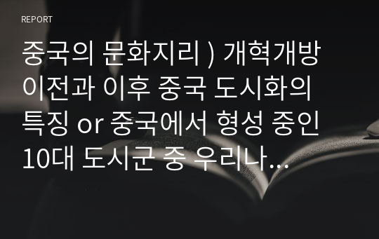 중국의 문화지리 ) 개혁개방 이전과 이후 중국 도시화의 특징 or 중국에서 형성 중인 10대 도시군 중 우리나라 입장에서 주요3대 도시군을 선택하고 선택 이유와 각각의 특징을 설명하기