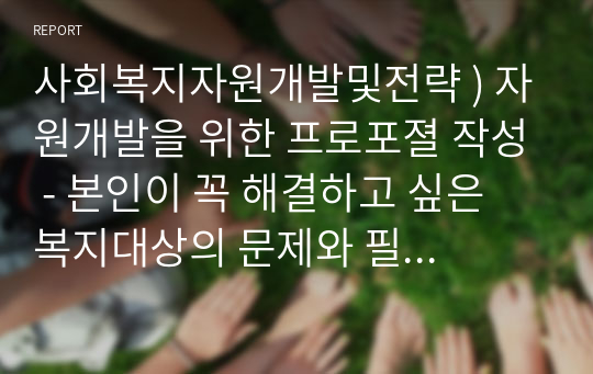 사회복지자원개발및전략 ) 자원개발을 위한 프로포졀 작성 - 본인이 꼭 해결하고 싶은 복지대상의 문제와 필요에 기반한 모금주제를 (가상으로) 설정하고 지역사회내 기업체들을 대상으로 모금하기 위한 프로포졀을 작성한다.