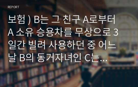 보험 ) B는 그 친구 A로부터 A 소유 승용차를 무상으로 3일간 빌려 사용하던 중 어느 날 B의 동거자녀인 C는 B가 타지 출장을 간 틈을 이용하여 부친 B 몰래 동 차량을 운전해 그의 여자친구 D에게 연락하고 해당차량으로 유원지에 같이 가서 드라이브 겸 데이트를 하기로 하였다.