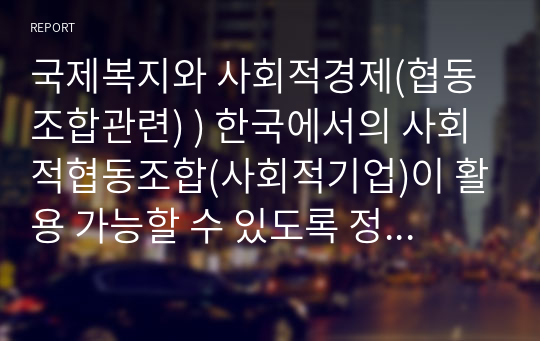 국제복지와 사회적경제(협동조합관련) ) 한국에서의 사회적협동조합(사회적기업)이 활용 가능할 수 있도록 정부차원의 정책현황 및 그에 따른 문제점 또는 특이사항 고찰하며 해외와 비교해서 한국만의 특색 있는 정책사례가 있는지 또는 없다면 왜 그럴지에 대한 고찰