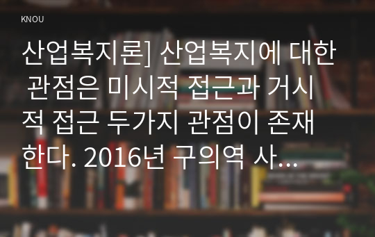 산업복지론] 산업복지에 대한 관점은 미시적 접근과 거시적 접근 두가지 관점이 존재한다. 2016년 구의역 사고, 2018년 태안화력발전소 사고, 택배노동자 과로사에 대한 기업, 정부의 대응방식을 두 가지 관점에서 서술하고, 수반되는 사회적 논쟁을 본인의 인식에 기반하여 정리