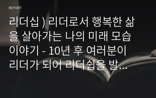 리더십 ) 리더로서 행복한 삶을 살아가는 나의 미래 모습이야기 - 10년 후 여러분이 리더가 되어 리더쉽을 발휘하고 있는 구체적인 장면을 작성