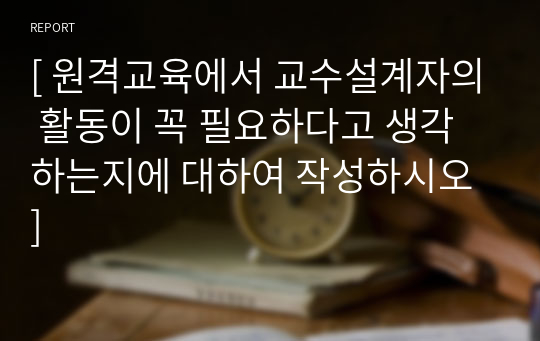 [ 원격교육에서 교수설계자의 활동이 꼭 필요하다고 생각하는지에 대하여 작성하시오 ]