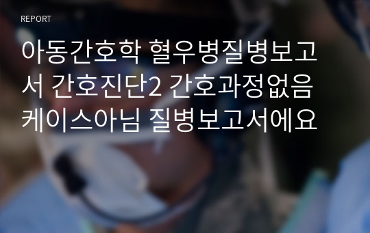 아동간호학 혈우병질병보고서 간호진단2 간호과정없음 케이스아님 질병보고서에요