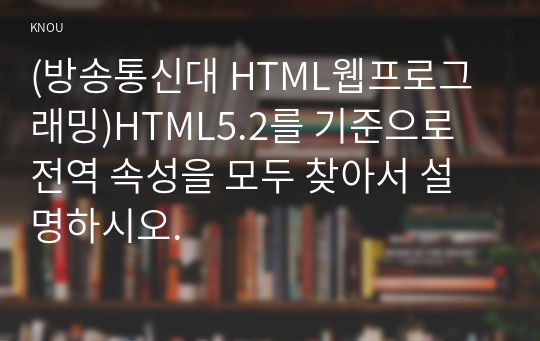 (방송통신대 HTML웹프로그래밍)HTML5.2를 기준으로 전역 속성을 모두 찾아서 설명하시오.