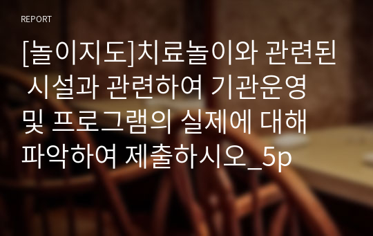 [놀이지도]치료놀이와 관련된 시설과 관련하여 기관운영 및 프로그램의 실제에 대해 파악하여 제출하시오_5p