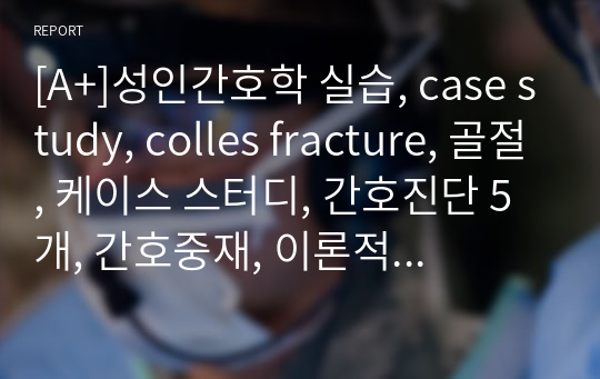 [A+]성인간호학 실습, case study, colles fracture, 골절, 케이스 스터디, 간호진단 5개, 간호중재, 이론적 근거 및 환자교육 준비자료 교수님께서 극찬해주신 자료입니다.