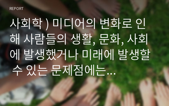 사회학 ) 미디어의 변화로 인해 사람들의 생활, 문화, 사회에 발생했거나 미래에 발생할 수 있는 문제점에는 어떤 것이 있는가 그리고 이것을 어떻게 해결할 수 있을까