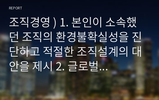 조직경영 ) 1. 본인이 소속했던 조직의 환경불확실성을 진단하고 적절한 조직설계의 대안을 제시 2. 글로벌 전략유형에 따른 조직설계의 대안을 사례를 들어 설명 3. 자동차 회사의 자율형 주행차 개발팀과 기존 휘발유 자동차 생산팀의 조직설계 대안을 제시