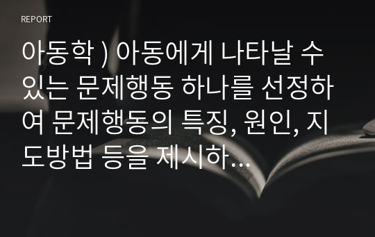 아동학 ) 아동에게 나타날 수 있는 문제행동 하나를 선정하여 문제행동의 특징, 원인, 지도방법 등을 제시하며, 행동수정기법을 활용하여 지도 프로그램을 작성하세요.