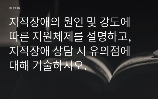 지적장애의 원인 및 강도에 따른 지원체제를 설명하고, 지적장애 상담 시 유의점에 대해 기술하시오.