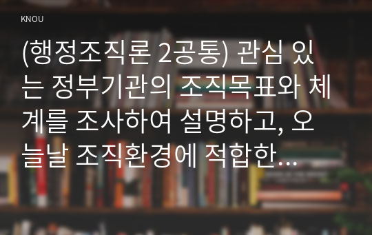 (행정조직론 2공통) 관심 있는 정부기관의 조직목표와 체계를 조사하여 설명하고, 오늘날 조직환경에 적합한지 평가해보자