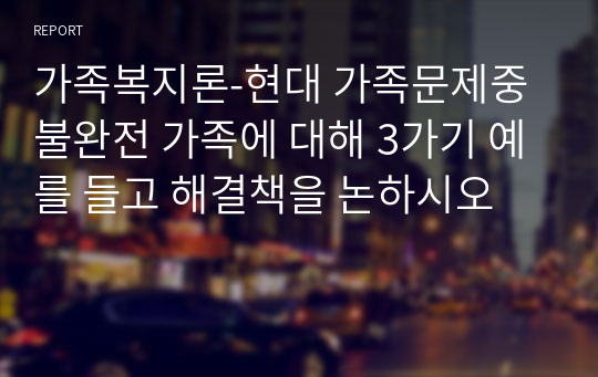 가족복지론-현대 가족문제중 불완전 가족에 대해 3가기 예를 들고 해결책을 논하시오