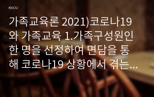 가족교육론 2021)코로나19와 가족교육 1.가족구성원인 한 명을 선정하여 면담을 통해 코로나19 상황에서 겪는 가족 문제를 조사하시오 2.1)에서 발견한 가족 문제를 예방하거나 지원하기 위한 가족교육 프로그램을 구성하시오 면담 대상자의 가족 문제에 부합하는 교육내용 및 방법 선정 6시간 분량의 가족교육 프로그램 구성