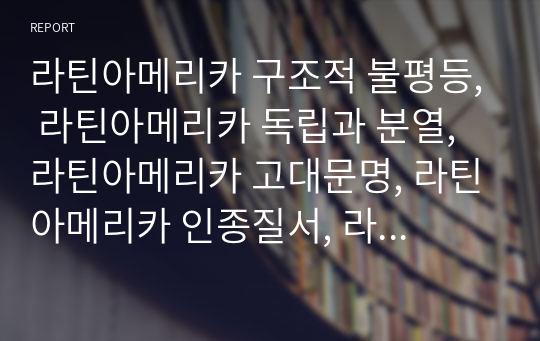 라틴아메리카 구조적 불평등, 라틴아메리카 독립과 분열, 라틴아메리카 고대문명, 라틴아메리카 인종질서, 라틴아메리카 독재체제 형성의 역사                       완성도 있는 리포트입니다.