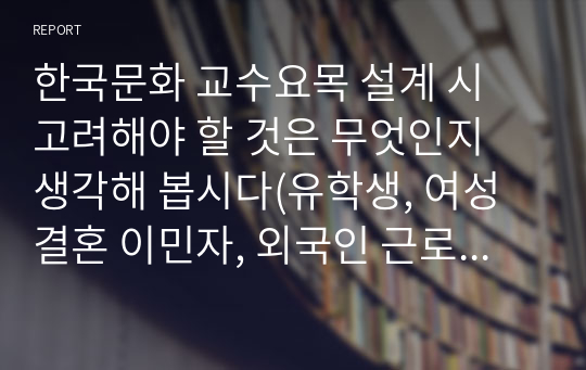 한국문화 교수요목 설계 시 고려해야 할 것은 무엇인지 생각해 봅시다(유학생, 여성결혼 이민자, 외국인 근로자).