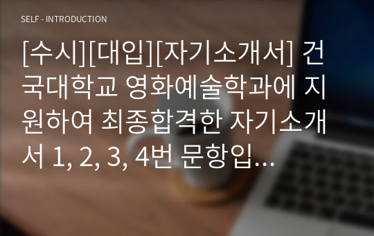 [수시][대입][자기소개서] 건국대학교 영화예술학과에 지원하여 최종합격한 자기소개서 1, 2, 3, 4번 문항입니다. 영화예술학과에 입학하기 위해 독서와 각종 영화제작에 기울인 노력이 생생하게 드러난 감동적인 자기소개서입니다. 영화예술학과에 지원하실 분들은 반드시 본 작품을 읽어 보셔야 합니다.