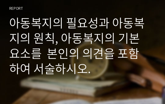 아동복지의 필요성과 아동복지의 원칙, 아동복지의 기본 요소를  본인의 의견을 포함하여 서술하시오.