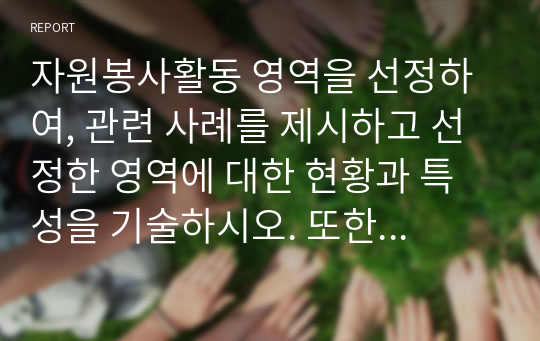 자원봉사활동 영역을 선정하여, 관련 사례를 제시하고 선정한 영역에 대한 현황과 특성을 기술하시오. 또한 해당 영역에서 자원봉사자로서 어떠한 자세를 갖추어야 할지 작성해보시오