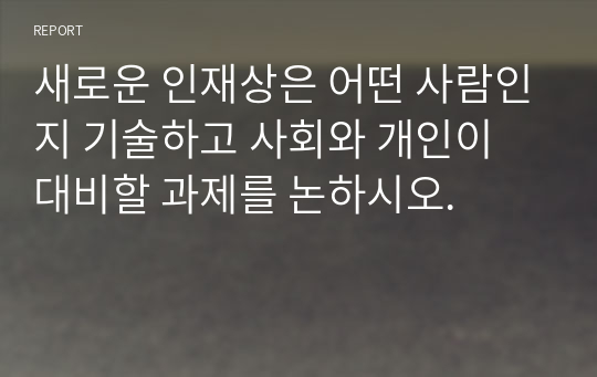 새로운 인재상은 어떤 사람인지 기술하고 사회와 개인이 대비할 과제를 논하시오.