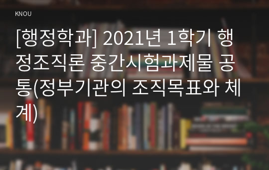 [행정학과] 2021년 1학기 행정조직론 중간시험과제물 공통(정부기관의 조직목표와 체계)