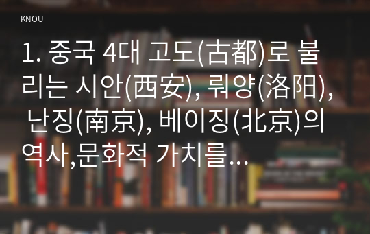 1. 중국 4대 고도(古都)로 불리는 시안(西安), 뤄양(洛阳), 난징(南京), 베이징(北京)의 역사,문화적 가치를 역사적 과정 및 사건, 역사 인물 및 유적 등을 중심으로 서술하세요. (2,500자 내외) [40점] 2. 여러분이 칭다오(青岛)[5장], 항저우(杭州)[7장], 샤먼(厦门)[10장], 홍콩(香港)[11장], 쿤밍(昆明)[12장] 중에서 한