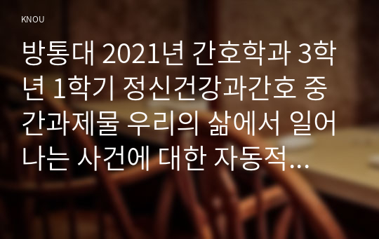 방통대 2021년 간호학과 3학년 1학기 정신건강과간호 중간과제물 우리의 삶에서 일어나는 사건에 대한 자동적인 사고가 우리의 정서적 반응과 행동을 유발한다.1) 강한 감정을 경험한 최근 사건 두가지를 기억하여 그때의 자동적 사고와 감정, 행동을 구분하여 기술하시오(20점)2) 자신이 경험한 사례에 대하여 인지행동치료기법을 적용하려고 한다. 1)의 사례에 대