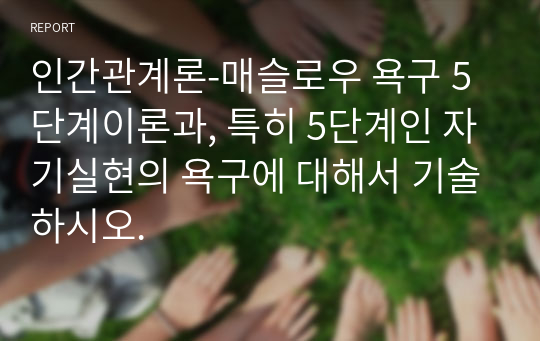 인간관계론-매슬로우 욕구 5단계이론과, 특히 5단계인 자기실현의 욕구에 대해서 기술하시오.