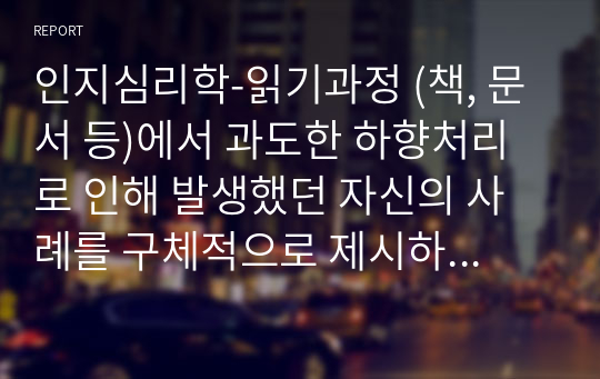 인지심리학-읽기과정 (책, 문서 등)에서 과도한 하향처리로 인해 발생했던 자신의 사례를 구체적으로 제시하고, 제시된 사례에서 과도한 하향처리의 영향을 최소화할 수 있는 방안에 대해 기술하시오.