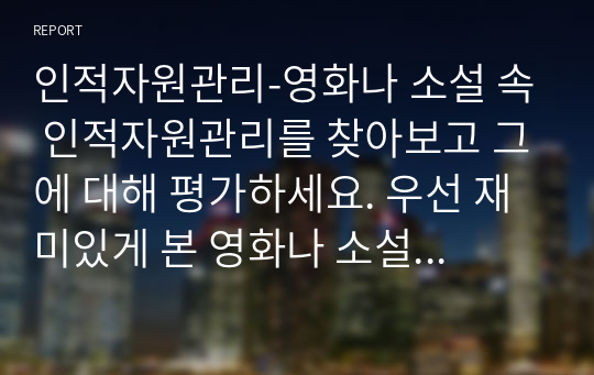 인적자원관리-영화나 소설 속 인적자원관리를 찾아보고 그에 대해 평가하세요. 우선 재미있게 본 영화나 소설에서 인적자원관리와 관련된 부분을 찾아보세요. 인적자원관리의 프로세스 중 한 가지만을 보여주고 있는 경우라도 무방합니다. 등장인물들의 인적자원관리 방식을 관찰하고, 그에 대해 평가하세요.