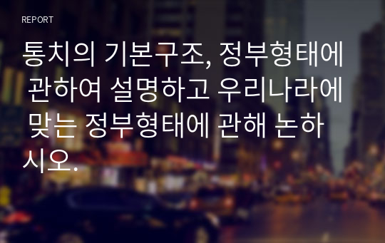 통치의 기본구조, 정부형태에 관하여 설명하고 우리나라에 맞는 정부형태에 관해 논하시오.