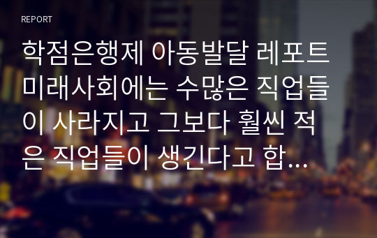 학점은행제 아동발달 레포트 미래사회에는 수많은 직업들이 사라지고 그보다 훨씬 적은 직업들이 생긴다고 합니다. 어떠한 직업들이 살아남고 어떠한 분야들이 인간을 대체할까요? 돈으로 살 수 없는 것과 돈으로 살 수 있는 것, 과학, 의학, 지식, 학교, 인간성, 예술, 창의성의 미래에 대해 생각해 봅시다. 이러한 방향으로 진행되는 미래에 자라날 현재 지금의 아동