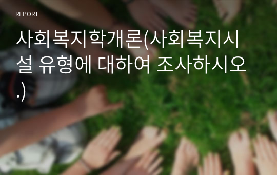 사회복지학개론(사회복지시설 유형에 대하여 조사하시오.)