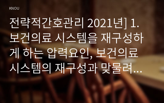 전략적간호관리 2021년] 1.보건의료 시스템을 재구성하게 하는 압력요인, 보건의료 시스템의 재구성과 맞물려 부상하고 있는 간호 가치와 갈등, 미래의 간호관리자가 갖추어야 할 역량 2.전략계획이 무엇인지 설명 (전략계획의 과정 포함), 의료조직에 전략계획을 도입해야 하는 이유 및 전략계획의 장점들