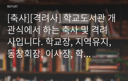 [축사][격려사] 학교도서관 개관식에서 하는 축사 및 격려사입니다. 학교장, 지역유지, 동창회장, 이사장, 학부모대표, 운영위원회대표, 교육감, 국회의원 등이 사용할 수 있습니다.