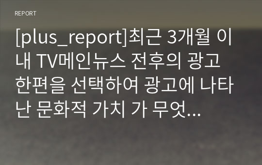 [plus_report]최근 3개월 이내 TV메인뉴스 전후의 광고 한편을 선택하여 광고에 나타난 문화적 가치 가 무엇인지 분석해보기.