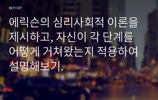 에릭슨의 심리사회적 이론을 제시하고, 자신이 각 단계를 어떻게 거쳐왔는지 적용하여 설명해보기.