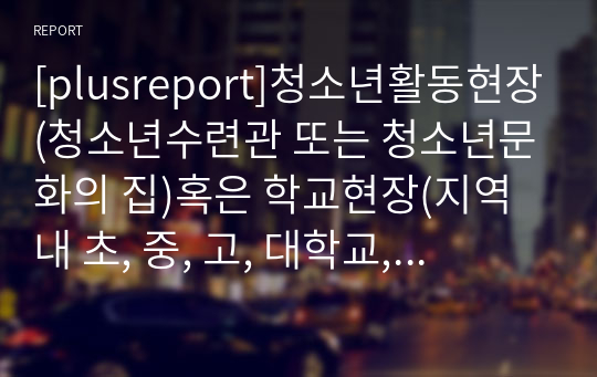 [plusreport]청소년활동현장(청소년수련관 또는 청소년문화의 집)혹은 학교현장(지역 내 초, 중, 고, 대학교, 대안학교)를 방문하여 9세~24세 청소년 2인과 만나 직접 인터뷰를 한 결과를 보고서 형식으로 정리해보기.