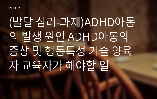 ADHD아동의 발생원인과 증상 및 행동 특성,  양육자 혹은 교사로서 해야 할 역할(발달심리)