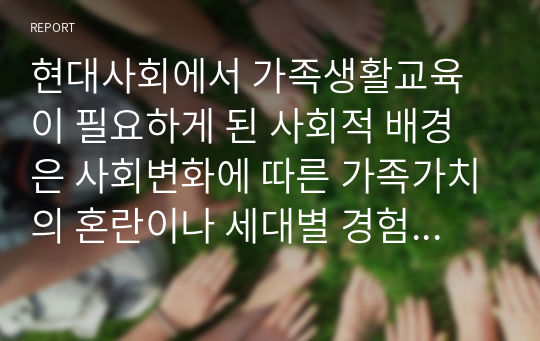 현대사회에서 가족생활교육이 필요하게 된 사회적 배경은 사회변화에 따른 가족가치의 혼란이나 세대별 경험한 시대의 가치관이 다르고, 맞벌이 가족의 비율이 늘어나고 핵가족 및 한부모가족의 비중이 증가함에 따라 일과 가정생활을 공유하며 함께 하는 것에 대한 부담감 등 여러 가지 문제점이 발생