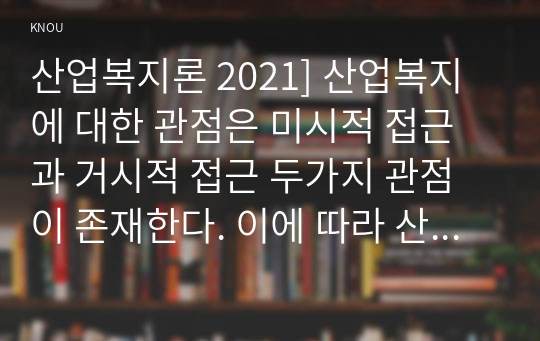 산업복지론 2021] 산업복지에 대한 관점은 미시적 접근과 거시적 접근 두가지 관점이 존재한다. 이에 따라 산업복지의 영역과 대상, 방법, 국가의 역할 등에 차이가 나타난다. 2016년 구의역 사고, 2018년 태안화력발전소 사고, 택배노동자 과로사에 대한 기업, 정부의 대응방식을 두 가지 산업복지 관점에서 서술