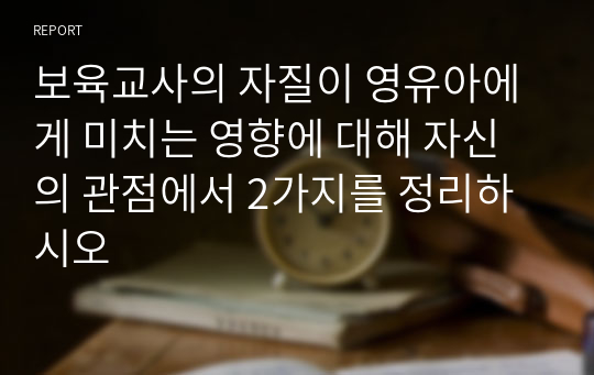 보육교사의 자질이 영유아에게 미치는 영향에 대해 자신의 관점에서 2가지를 정리하시오