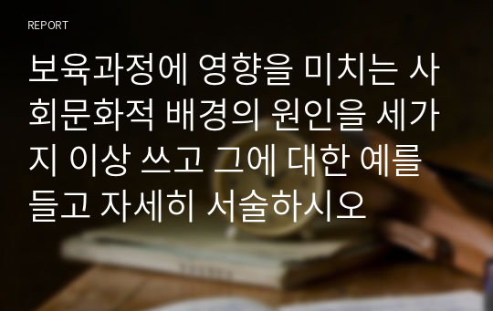 보육과정에 영향을 미치는 사회문화적 배경의 원인을 세가지 이상 쓰고 그에 대한 예를 들고 자세히 서술하시오