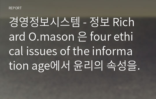 경영정보시스템 - 정보 Richard O.mason 은 four ethical issues of the information age에서 윤리의 속성을 4가지로 밝히고있다. 각 속성을 소개하고 그 내용과 해당 사례를 찾아 정리하시오
