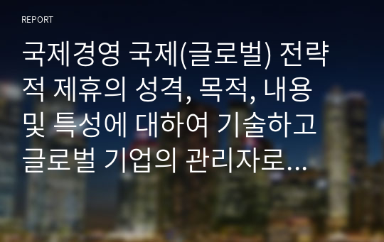 국제경영 국제(글로벌) 전략적 제휴의 성격, 목적, 내용 및 특성에 대하여 기술하고 글로벌 기업의 관리자로서 추진방향에 대하여 구체적 의견을 말해 보시오.