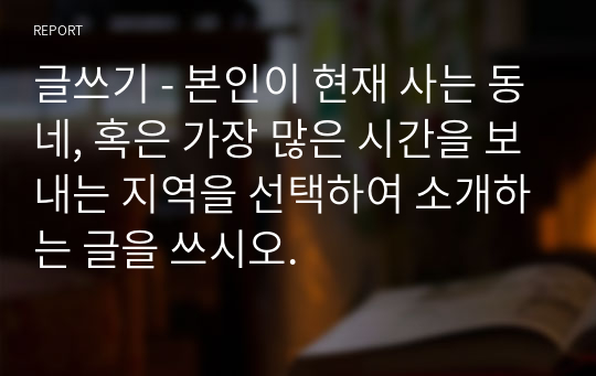 글쓰기 - 본인이 현재 사는 동네, 혹은 가장 많은 시간을 보내는 지역을 선택하여 소개하는 글을 쓰시오.