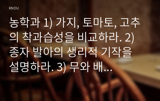 농학과 1) 가지, 토마토, 고추의 착과습성을 비교하라. 2) 종자 발아의 생리적 기작을 설명하라. 3) 무와 배추의 화아분화와 추대에 영향을 미치는 환경요인을 설명하라. 4) 마늘과 양파 인경구의 내부구조를 비교하라. 5) 딸기의 화아분화에 영향을 미치는 환경요인을 설명하라.