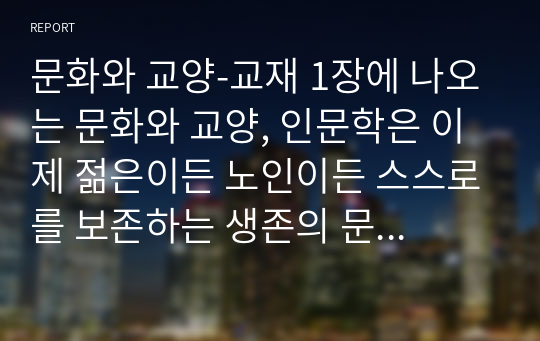 문화와 교양-교재 1장에 나오는 문화와 교양, 인문학은 이제 젊은이든 노인이든 스스로를 보존하는 생존의 문제이자 사람다운 삶을 위한 필수 조건이 된 것이다. 라는 문장에서 문화와 교양, 인문학이 생존의 문제라는 것에 대한 의미를 설명하고, 우리가 살아가는 데 문화와 교양, 인문학이 어떤 도움을 줄 수 있는지에 대해 사례를 들어서 분석해보고자 한다.