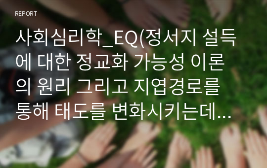 사회심리학_EQ(정서지 설득에 대한 정교화 가능성 이론의 원리 그리고 지엽경로를 통해 태도를 변화시키는데 작용하는 판단 방략인 설득 어림법들, 즉 우리편 어림법, 전문가 어림법, 메시지 어림법 등 세 가지 설득 어림법에 대해 각각 간략하게 설명하고, 각 설득 어림법이 실생활에서 적용된 사례를 각각 적으시오.